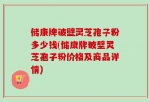 储康牌破壁灵芝孢子粉多少钱(储康牌破壁灵芝孢子粉价格及商品详情)