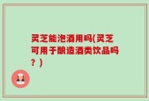 灵芝能泡酒用吗(灵芝可用于酿造酒类饮品吗？)