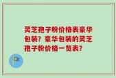 灵芝孢子粉价格表豪华包装？豪华包装的灵芝孢子粉价格一览表？