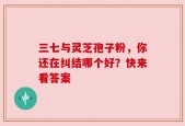三七与灵芝孢子粉，你还在纠结哪个好？快来看答案