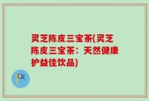 灵芝陈皮三宝茶(灵芝陈皮三宝茶：天然健康护益佳饮品)