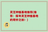 灵芝种植基地推荐(推荐：探寻灵芝种植基地的奇妙之旅！)