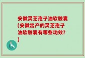 安徽灵芝孢子油软胶囊(安徽出产的灵芝孢子油软胶囊有哪些功效？)