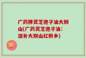 广药牌灵芝孢子油大别山(广药灵芝孢子油：滋补大别山红粉乡)