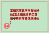 富硒灵芝孢子粉有啥好处(富含硒元素的灵芝孢子粉有哪些健康好处)