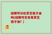 经期可以吃灵芝孢子油吗(经期可否食用灵芝孢子油？)
