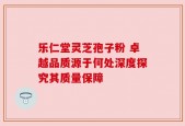 乐仁堂灵芝孢子粉 卓越品质源于何处深度探究其质量保障