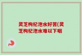 灵芝枸杞泡水好苦(灵芝枸杞泡水难以下咽