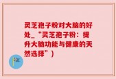 灵芝孢子粉对大脑的好处_“灵芝孢子粉：提升大脑功能与健康的天然选择”)