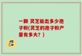 一颗 灵芝能出多少孢子粉(灵芝的孢子粉产量有多大？)
