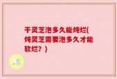 干灵芝泡多久能炖烂(炖灵芝需要泡多久才能软烂？)
