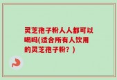 灵芝孢子粉人人都可以喝吗(适合所有人饮用的灵芝孢子粉？)