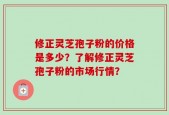 修正灵芝孢子粉的价格是多少？了解修正灵芝孢子粉的市场行情？