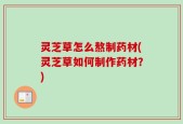 灵芝草怎么熬制药材(灵芝草如何制作药材？)