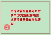灵芝试管培养基可以放多久(灵芝菌丝体所需试管培养基保存时效研究)