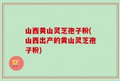山西黄山灵芝孢子粉(山西出产的黄山灵芝孢子粉)