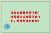 批发安徽灵芝孢子粉(批发纯正安徽灵芝孢子粉，助推免疫力升级)