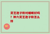 灵芝孢子粉对睡眠好吗？神六灵芝孢子粉怎么样