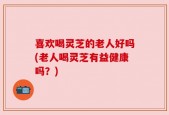 喜欢喝灵芝的老人好吗(老人喝灵芝有益健康吗？)