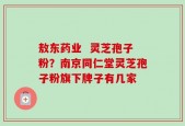 敖东药业  灵芝孢子粉？南京同仁堂灵芝孢子粉旗下牌子有几家