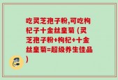 吃灵芝孢子粉,可吃枸杞子十金丝皇菊 (灵芝孢子粉+枸杞+十金丝皇菊=超级养生佳品)