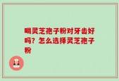 喝灵芝孢子粉对牙齿好吗？怎么选择灵芝孢子粉