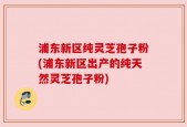 浦东新区纯灵芝孢子粉(浦东新区出产的纯天然灵芝孢子粉)