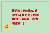 灵芝孢子粉对hpv转阴好么(灵芝孢子粉可治疗HPV病毒，成为转阴宝！)