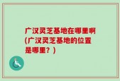 广汉灵芝基地在哪里啊(广汉灵芝基地的位置是哪里？)