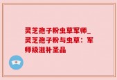灵芝孢子粉虫草军师_灵芝孢子粉与虫草：军师级滋补圣品