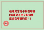福建灵芝孢子粉在哪里(福建灵芝孢子粉销售渠道在哪里购买？)