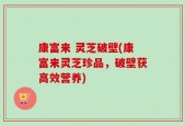 康富来 灵芝破壁(康富来灵芝珍品，破壁获高效营养)