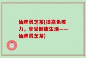 仙脾灵芝茶(提高免疫力，享受健康生活——仙脾灵芝茶)