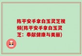 陈平安手拿白玉灵芝视频(陈平安手拿白玉灵芝：奉献健康与美丽)