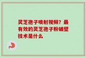 灵芝孢子喷射视频？最有效的灵芝孢子粉破壁技术是什么