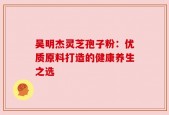 吴明杰灵芝孢子粉：优质原料打造的健康养生之选