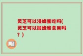 灵芝可以浸蜂蜜吃吗(灵芝可以加蜂蜜食用吗？)