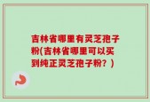 吉林省哪里有灵芝孢子粉(吉林省哪里可以买到纯正灵芝孢子粉？)