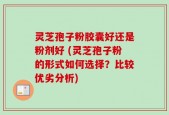 灵芝孢子粉胶囊好还是粉剂好 (灵芝孢子粉的形式如何选择？比较优劣分析)