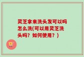 灵芝拿来洗头发可以吗怎么洗(可以用灵芝洗头吗？如何使用？)
