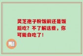 灵芝孢子粉饭前还是饭后吃？不了解这些，你可能白吃了！