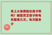 易上火体质能吃孢子粉吗？破壁灵芝孢子粉每天服用几次，每次服多少