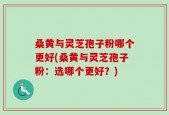 桑黄与灵芝孢子粉哪个更好(桑黄与灵芝孢子粉：选哪个更好？)