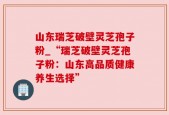山东瑞芝破壁灵芝孢子粉_“瑞芝破壁灵芝孢子粉：山东高品质健康养生选择”