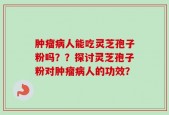 肿瘤病人能吃灵芝孢子粉吗？？探讨灵芝孢子粉对肿瘤病人的功效？