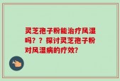 灵芝孢子粉能治疗风湿吗？？探讨灵芝孢子粉对风湿病的疗效？