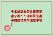 手术前后能否食用灵芝孢子粉？？详解灵芝孢子粉的功效与注意事项？