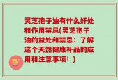 灵芝孢子油有什么好处和作用禁忌(灵芝孢子油的益处和禁忌：了解这个天然健康补品的应用和注意事项！)