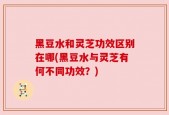 黑豆水和灵芝功效区别在哪(黑豆水与灵芝有何不同功效？)