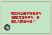 破壁灵芝孢子粉醒酒吗(破壁灵芝孢子粉：解酒良方还是神话？)